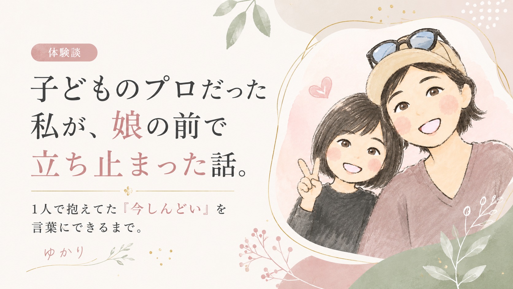 体験談。子どものプロだった私が、娘の前で立ち止まった話。1人で抱えてた「今しんどい」を言葉にできるまで。ゆかり
